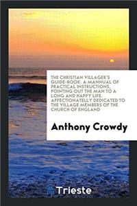 The Christian Villager's Guide-Book. a Mannual of Practical Instructions, Pointing Out the Man to a Long and Happy Life. Affectionatelly Dedicated to the Village Members of the Church of England