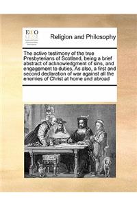 The Active Testimony of the True Presbyterians of Scotland, Being a Brief Abstract of Acknowledgment of Sins, and Engagement to Duties, as Also, a First and Second Declaration of War Against All the Enemies of Christ at Home and Abroad