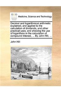 Decimal and Logarithmical Arithmetic Explained, and Applied to the Calculation of Dividends, and Other Practical Uses; And Shewing the Use of Logarithms in the Calculation of Compound Interest, ... by John Hill, ...