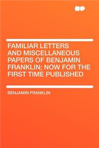 Familiar Letters and Miscellaneous Papers of Benjamin Franklin; Now for the First Time Published