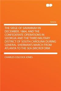 The Siege of Savannah in December, 1864, and the Confederate Operations in Georgia and the Third Military District of South Carolina During General Sherman's March from Atlanta to the Sea [Microform