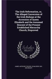 The Irish Reformation, or, The Alleged Conversion of the Irish Bishops at the Accession of Queen Elizabeth and the Assumed Descent of the Present Established Hierarchy Church, Disproved