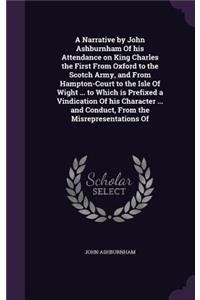 A Narrative by John Ashburnham of His Attendance on King Charles the First from Oxford to the Scotch Army, and from Hampton-Court to the Isle of Wight ... to Which Is Prefixed a Vindication of His Character ... and Conduct, from the Misrepresentati