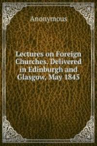 Lectures on Foreign Churches. Delivered in Edinburgh and Glasgow, May 1845