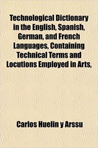 Technological Dictionary in the English, Spanish, German, and French Languages, Containing Technical Terms and Locutions Employed in Arts,