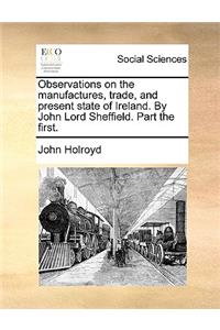 Observations on the manufactures, trade, and present state of Ireland. By John Lord Sheffield. Part the first.