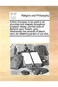 A form of prayer, to be used in all churches and chapels throughout England, Wales, and the town of Berwick upon Tweed, upon Wednesday the seventh of March next, for obtaining pardon of our sins,