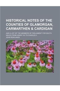 Historical Notes of the Counties of Glamorgan, Carmarthen & Cardigan; And a List of the Members of Parliament for South Wales from Henry VIII to Charles II.