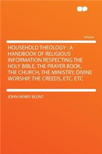 Household Theology: A Handbook of Religious Information Respecting the Holy Bible, the Prayer Book, the Church, the Ministry, Divine Worship, the Creeds, Etc. Etc: A Handbook of Religious Information Respecting the Holy Bible, the Prayer Book, the Church, the Ministry, Divine Worship, the Creeds, Etc. Etc