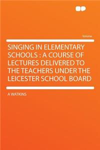 Singing in Elementary Schools: A Course of Lectures Delivered to the Teachers Under the Leicester School Board