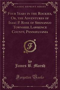 Four Years in the Rockies, Or, the Adventures of Isaac P. Rose of Shenango Township, Lawrence County, Pennsylvania (Classic Reprint)