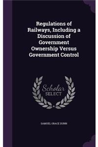 Regulations of Railways, Including a Discussion of Government Ownership Versus Government Control