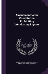 Amendment to the Constitution Prohibiting Intoxicating Liquors