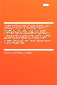 A New View of the Origin of Dalton's Atomic Theory, a Contribution to Chemical History, Together with Letters and Documents Concerning the Life and Labours of John Dalton, Now for the First Time Published from Manuscipt in the Possession of the Lit