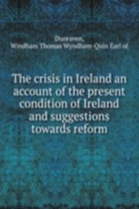crisis in Ireland an account of the present condition of Ireland and suggestions towards reform