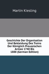 Geschichte Der Organisation Und Bekleidung Des Trains Der Koniglich Preussischen Armee 1740 Bis 1888 (German Edition)
