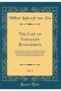 The Life of Napoleon Buonaparte, Vol. 1: Containing Every Authentic Particular by Which His Extraordinary Character Has Been Formed; With a Concise History of the Events, That Have Occasioned His Unparalleled Elevation (Classic Reprint)