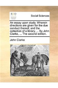 An Essay Upon Study. Wherein Directions Are Given for the Due Conduct Thereof, and the Collection of a Library, ... by John Clarke, ... the Second Edition.
