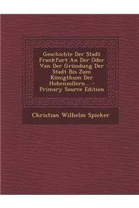 Geschichte Der Stadt Frankfurt an Der Oder Von Der Grundung Der Stadt Bis Zum Konigthum Der Hohenzollern...