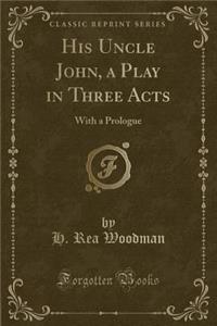 His Uncle John, a Play in Three Acts: With a Prologue (Classic Reprint)