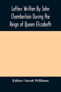 Letters Written By John Chamberlain During the Reign of Queen Elizabeth