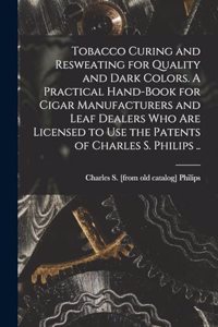 Tobacco Curing and Resweating for Quality and Dark Colors. A Practical Hand-book for Cigar Manufacturers and Leaf Dealers who are Licensed to use the Patents of Charles S. Philips ..