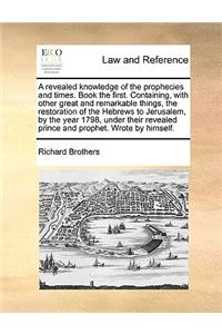 A Revealed Knowledge of the Prophecies and Times. Book the First. Containing, with Other Great and Remarkable Things, the Restoration of the Hebrews to Jerusalem, by the Year 1798, Under Their Revealed Prince and Prophet. Wrote by Himself.