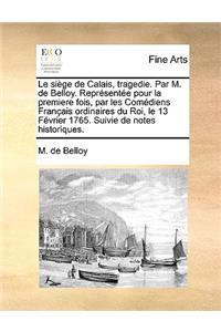 Le Sige de Calais, Tragedie. Par M. de Belloy. Reprsente Pour La Premiere Fois, Par Les Comediens Francaise Ordinaires Du Roi, Le 13 Fvrier 1765. Suivie