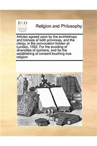 Articles agreed upon by the archbishops and bishops of both provinces, and the clergy, in the convocation holden at London, 1562. For the avoiding of diversities of opinions, and for the establishing of consent touching true religion