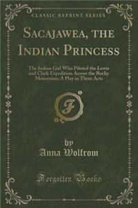 Sacajawea, the Indian Princess: The Indian Girl Who Piloted the Lewis and Clark Expedition Across the Rocky Mountains; A Play in Three Acts (Classic Reprint)