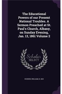 The Educational Powers of our Present National Troubles. A Sermon Preached at St. Paul's Church, Albany, on Sunday Evening, Jan. 13, 1861 Volume 2