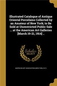 Illustrated Catalogue of Antique Oriental Porcelains Collected by an Amateur of New York; to Be Sold at Unrestricted Public Sale ... at the American Art Galleries [March 19-21, 1914] ..