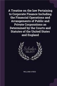 A Treatise on the Law Pertaining to Corporate Finance Including the Financial Operations and Arrangements of Public and Private Corporations as Determined by the Courts and Statutes of the United States and England