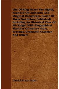 Life Of King Henry The Eighth, Founded On Authentic And Original Documents, (Some Of Them Not Before Published) Including An Historical View Of His Reign; With Biographical Sketches Of Wolsey, More, Erasmus, Cromwell, Cranmer, And Others