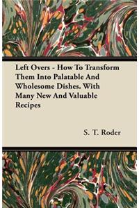 Left Overs - How To Transform Them Into Palatable And Wholesome Dishes. With Many New And Valuable Recipes