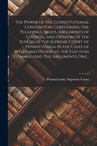 Power of the Constitutional Convention, Containing the Pleadings, Briefs, Arguments of Counsel, and Opinion of the Judges of the Supreme Court of Pennsylvania in the Cases of Wells and Others Vs. the Election Commissions. The Arguments One...