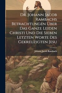 Dr. Johann Jacob Rambachs Betrachtungen über das ganze Leiden Christi und die sieben letzten Worte des gekreuzigten Jesu