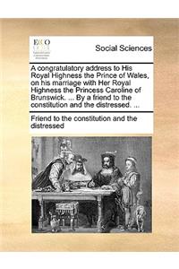 A Congratulatory Address to His Royal Highness the Prince of Wales, on His Marriage with Her Royal Highness the Princess Caroline of Brunswick. ... by a Friend to the Constitution and the Distressed. ...