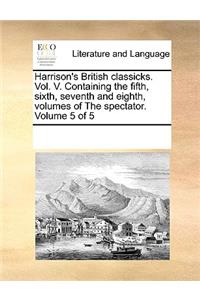 Harrison's British Classicks. Vol. V. Containing the Fifth, Sixth, Seventh and Eighth, Volumes of the Spectator. Volume 5 of 5