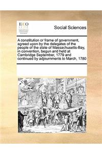 A Constitution or Frame of Government, Agreed Upon by the Delegates of the People of the State of Massachusetts-Bay, in Convention, Begun and Held at Cambridge September, 1779 and Continued by Adjournments to March, 1780