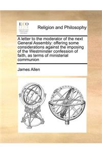 A letter to the moderator of the next General Assembly: offering some considerations against the imposing of the Westminster confession of faith, as terms of ministerial communion