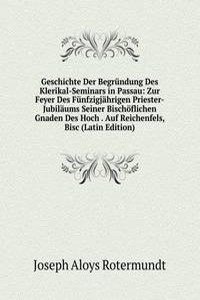 Geschichte Der Begrundung Des Klerikal-Seminars in Passau: Zur Feyer Des Funfzigjahrigen Priester-Jubilaums Seiner Bischoflichen Gnaden Des Hoch . Auf Reichenfels, Bisc (Latin Edition)