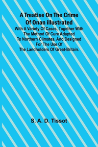 Treatise on the Crime of Onan Illustrated with a Variety of Cases, Together with the Method of Cure Adapted to northern climates, and designed for the use of the landholders of Great-Britain.