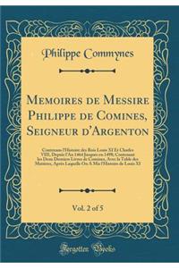 Memoires de Messire Philippe de Comines, Seigneur d'Argenton, Vol. 2 of 5: Contenans l'Histoire des Rois Louis XI Et Charles VIII, Depuis l'An 1464 Jusques en 1498; Contenant les Deux Derniers Livres de Comines, Avec la Table des Matières, Après La