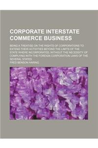 Corporate Interstate Commerce Business; Being a Treatise on the Rights of Corporations to Extend Their Activities Beyond the Limits of the State Where Incorporated, Without the Necessity of Complying with the Foreign Corporation Laws of the Several