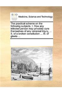 The practical scheme on the following subjects. I. How any infected person may privately cure themselves of any venereal injury, ... II. of a broken constitution ... III. of gleets ...