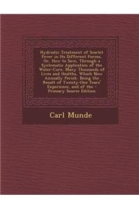 Hydriatic Treatment of Scarlet Fever in Its Different Forms, Or, How to Save, Through a Systematic Application of the Water-Cure, Many Thousands of Lives and Healths, Which Now Annually Perish. Being the Result of Twenty-One Years' Experience, and