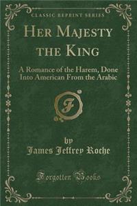 Her Majesty the King: A Romance of the Harem, Done Into American from the Arabic (Classic Reprint)