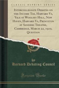 Intercollegiate Debates on the Income Tax, Harvard Vs, Yale at Woolsey Hall, New Haven, Harvard Vs, Princeton at Sanders Theatre, Cambridge, March 22, 1910, Question (Classic Reprint)