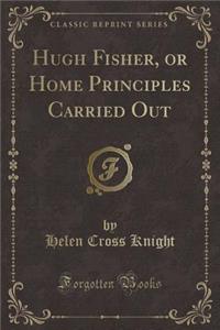 Hugh Fisher, or Home Principles Carried Out (Classic Reprint)